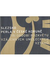 Slezsko : perla v České koruně : tři období rozkvětu vzájemných uměleckých vztahů