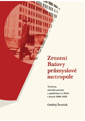 Zrození Baťovy průmyslové metropole : továrna, městský prostor a společnost ve Zlíně v letech 1900-1938 